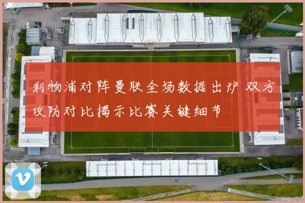 利物浦对阵曼联全场数据出炉 双方攻防对比揭示比赛关键细节