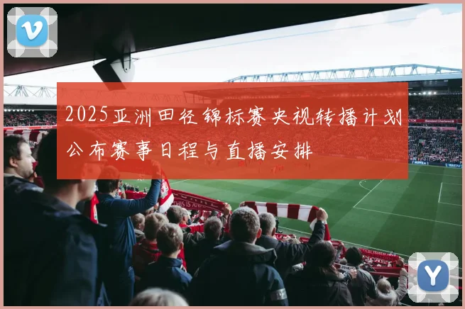 2025亚洲田径锦标赛央视转播计划公布赛事日程与直播安排