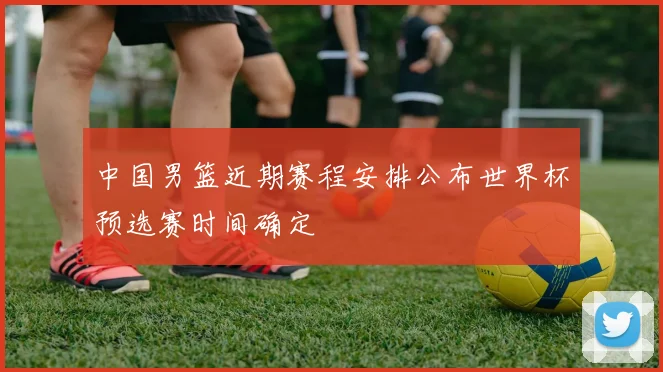 中国男篮近期赛程安排公布世界杯预选赛时间确定