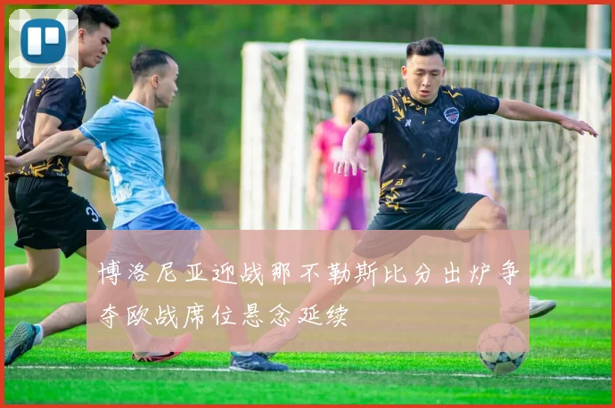 博洛尼亚迎战那不勒斯比分出炉争夺欧战席位悬念延续