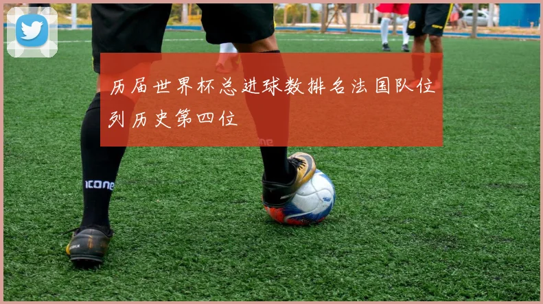 历届世界杯总进球数排名法国队位列历史第四位