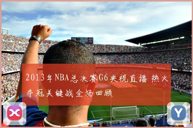 2013年NBA总决赛G6央视直播 热火夺冠关键战全场回顾