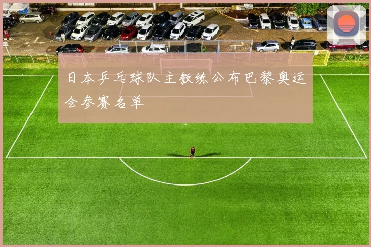 日本乒乓球队主教练公布巴黎奥运会参赛名单