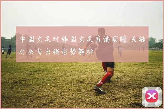 中国女足对韩国女足直播前瞻 关键对决与出线形势解析