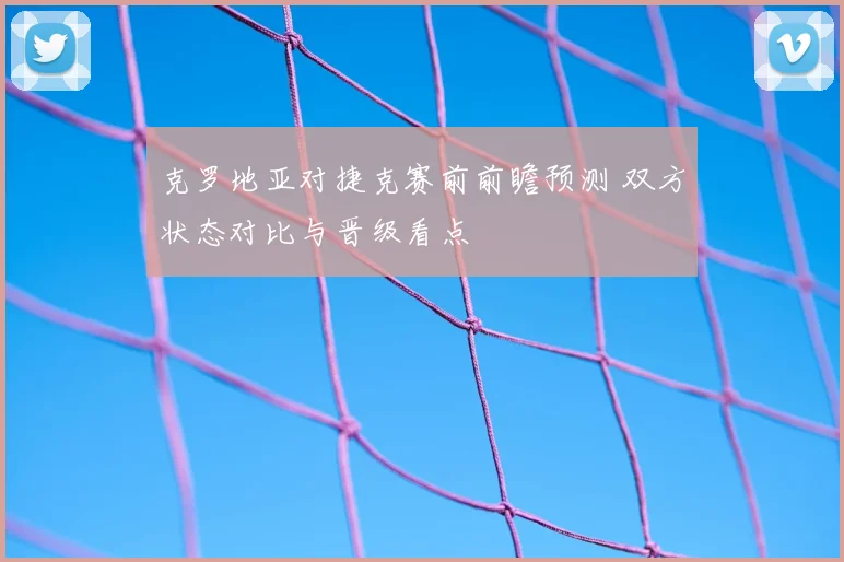 克罗地亚对捷克赛前前瞻预测 双方状态对比与晋级看点