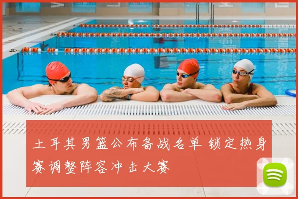 土耳其男篮公布备战名单 锁定热身赛调整阵容冲击大赛