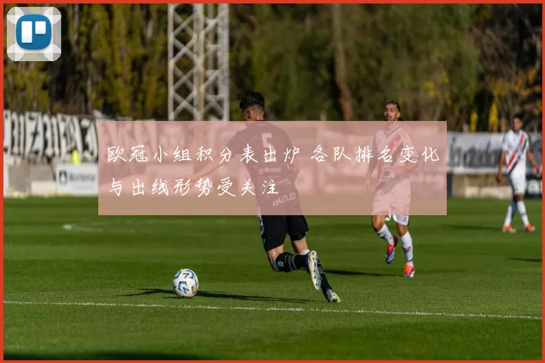 欧冠小组积分表出炉 各队排名变化与出线形势受关注