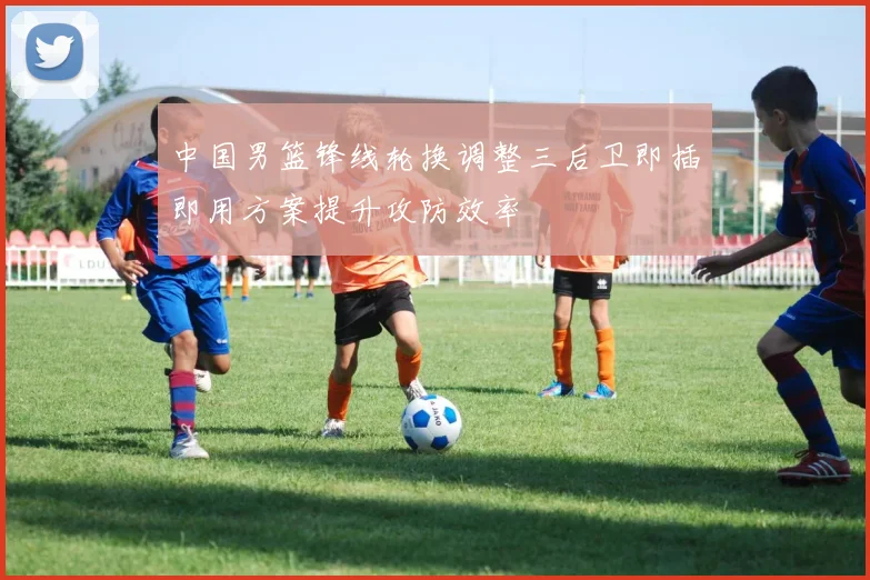 中国男篮锋线轮换调整三后卫即插即用方案提升攻防效率