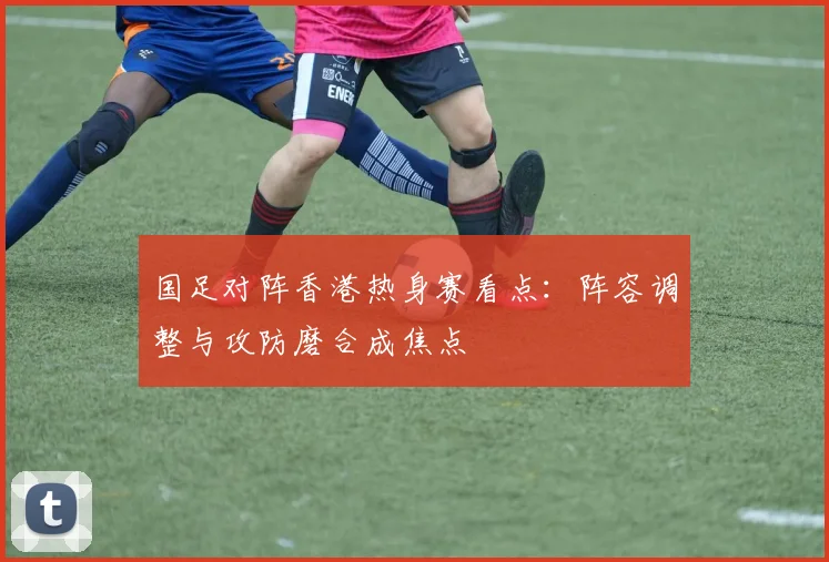 国足对阵香港热身赛看点：阵容调整与攻防磨合成焦点