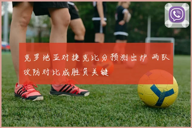 克罗地亚对捷克比分预测出炉 两队攻防对比成胜负关键