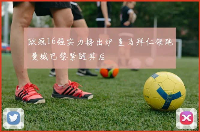 欧冠16强实力榜出炉 皇马拜仁领跑 曼城巴黎紧随其后