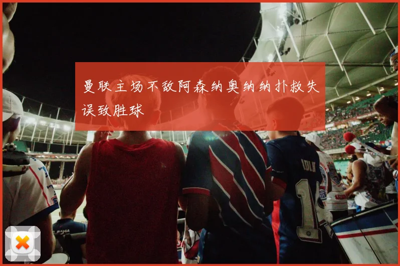 曼联主场不敌阿森纳奥纳纳扑救失误致胜球