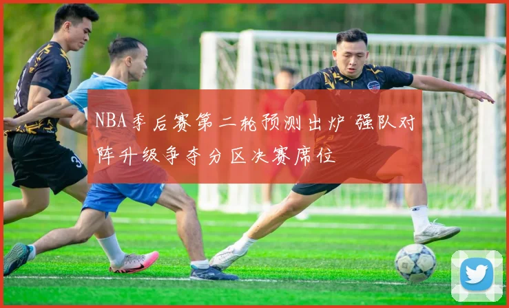 NBA季后赛第二轮预测出炉 强队对阵升级争夺分区决赛席位