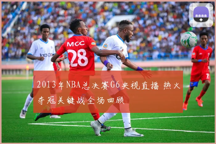 2013年NBA总决赛G6央视直播 热火夺冠关键战全场回顾