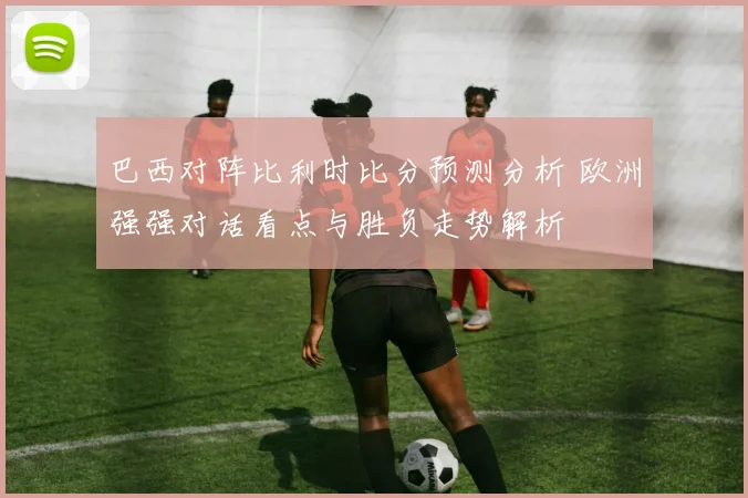 巴西对阵比利时比分预测分析 欧洲强强对话看点与胜负走势解析