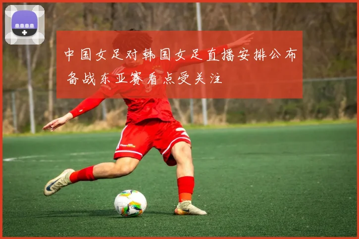 中国女足对韩国女足直播安排公布 备战东亚赛看点受关注