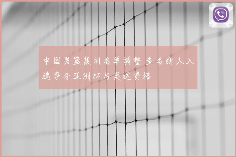 中国男篮集训名单调整 多名新人入选争夺亚洲杯与奥运资格