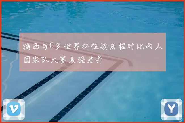 梅西与C罗世界杯征战历程对比两人国家队大赛表现差异