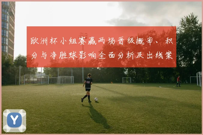 欧洲杯小组赛赢两场晋级概率、积分与净胜球影响全面分析及出线案例