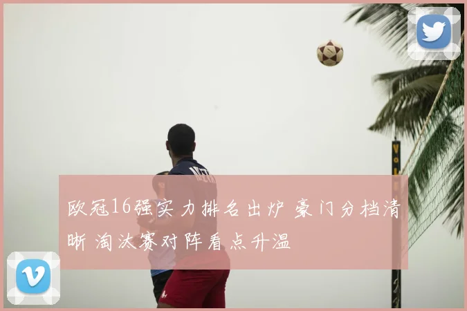 欧冠16强实力排名出炉 豪门分档清晰 淘汰赛对阵看点升温