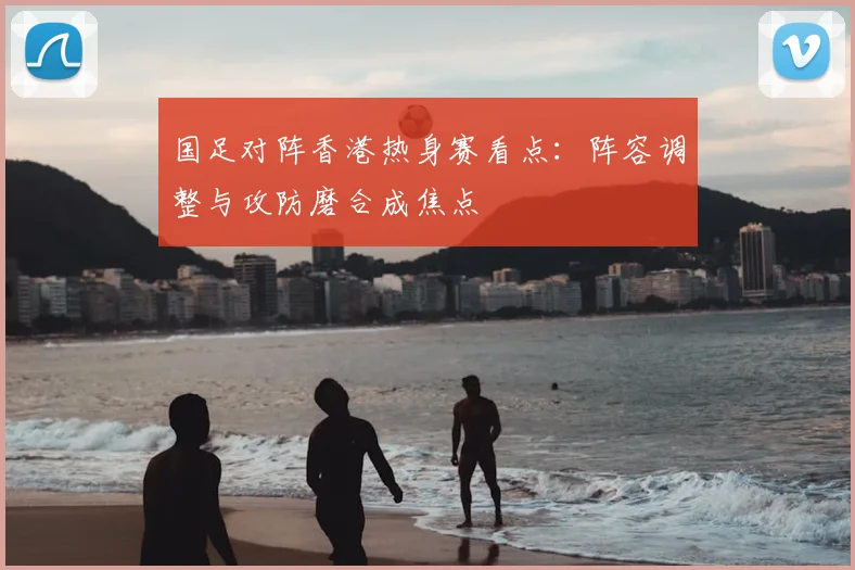 国足对阵香港热身赛看点:阵容调整与攻防磨合成焦点