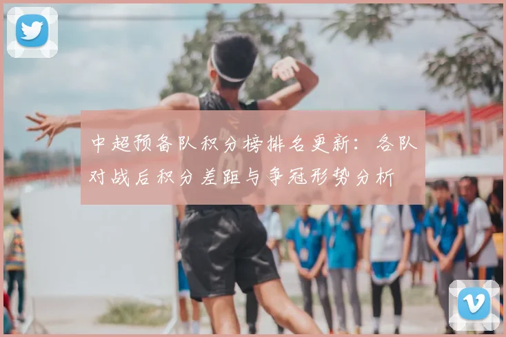 中超预备队积分榜排名更新：各队对战后积分差距与争冠形势分析