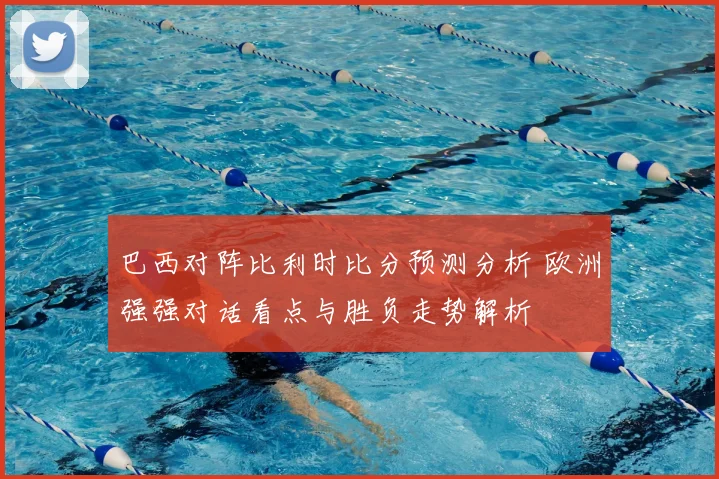 巴西对阵比利时比分预测分析 欧洲强强对话看点与胜负走势解析