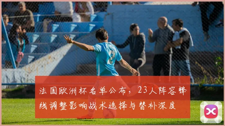 法国欧洲杯名单公布，23人阵容锋线调整影响战术选择与替补深度