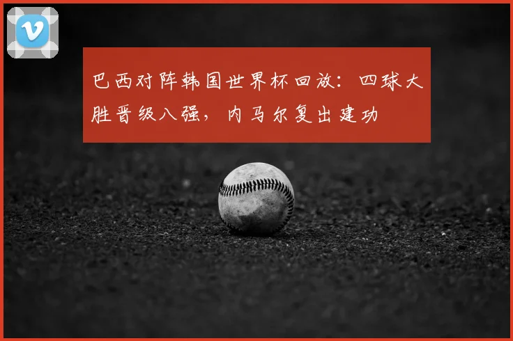 巴西对阵韩国世界杯回放:四球大胜晋级八强,内马尔复出建功